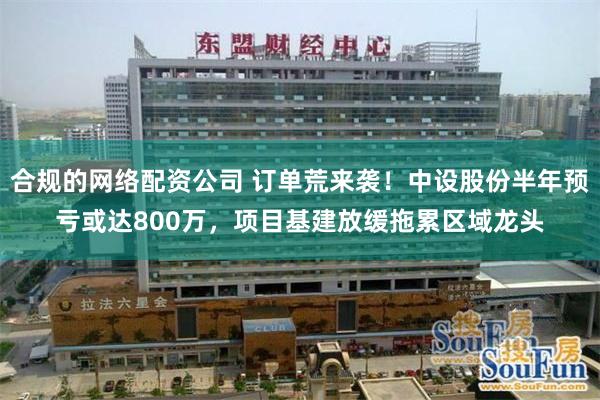 合规的网络配资公司 订单荒来袭！中设股份半年预亏或达800万，项目基建放缓拖累区域龙头
