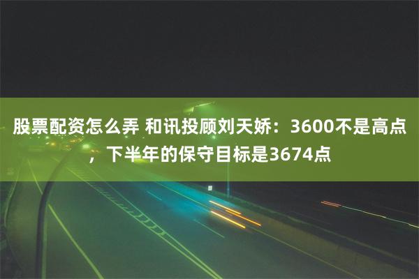 股票配资怎么弄 和讯投顾刘天娇：3600不是高点，下半年的保守目标是3674点