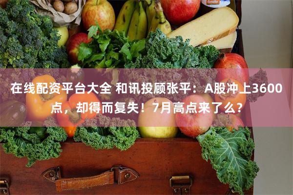 在线配资平台大全 和讯投顾张平：A股冲上3600点，却得而复失！7月高点来了么？
