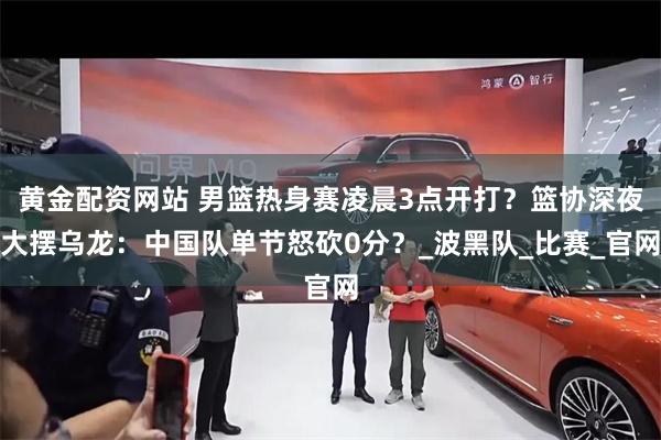 黄金配资网站 男篮热身赛凌晨3点开打？篮协深夜大摆乌龙：中国队单节怒砍0分？_波黑队_比赛_官网