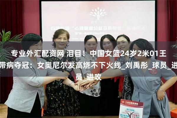 专业外汇配资网 泪目！中国女篮24岁2米01王牌带病夺冠：女奥尼尔发高烧不下火线_刘禹彤_球员_进攻