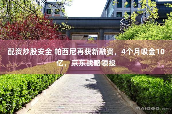 配资炒股安全 帕西尼再获新融资，4个月吸金10亿，京东战略领投