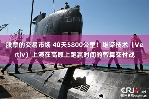 股票的交易市场 40天5800公里！维谛技术（Vertiv）上演在高原上跑赢时间的智算交付战