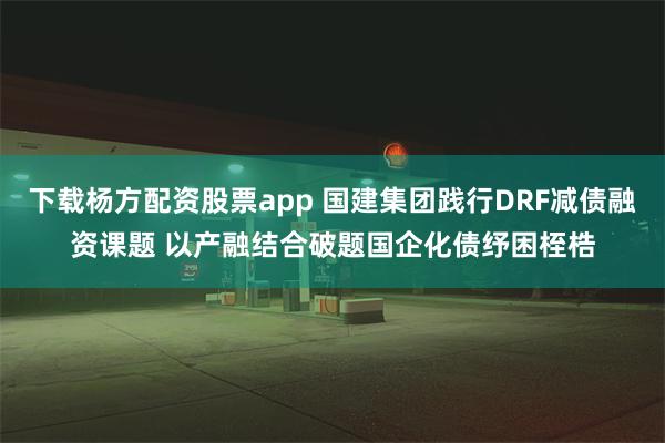 下载杨方配资股票app 国建集团践行DRF减债融资课题 以产融结合破题国企化债纾困桎梏