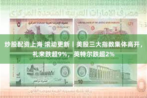 炒股配资上海 滚动更新丨美股三大指数集体高开，礼来跌超9%，英特尔跌超2%