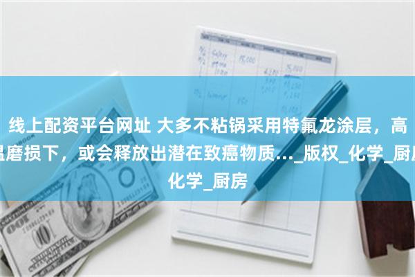线上配资平台网址 大多不粘锅采用特氟龙涂层，高温磨损下，或会释放出潜在致癌物质..._版权_化学_厨房