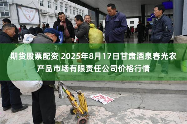 期货股票配资 2025年8月17日甘肃酒泉春光农产品市场有限责任公司价格行情