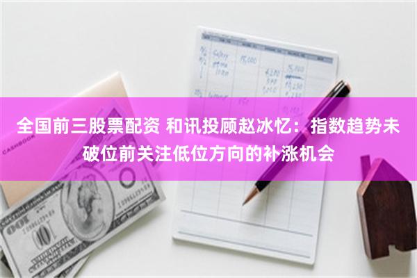 全国前三股票配资 和讯投顾赵冰忆：指数趋势未破位前关注低位方向的补涨机会