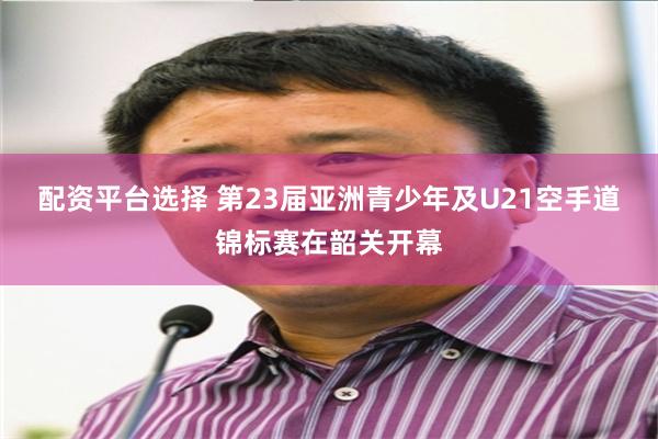 配资平台选择 第23届亚洲青少年及U21空手道锦标赛在韶关开幕