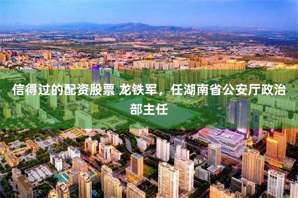 信得过的配资股票 龙铁军，任湖南省公安厅政治部主任